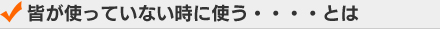 皆が使っていない時に使う