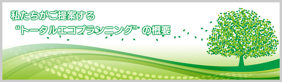 私たちがご提案するトータルエコプランニングの概要